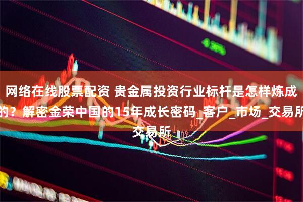 网络在线股票配资 贵金属投资行业标杆是怎样炼成的？解密金荣中国的15年成长密码_客户_市场_交易所