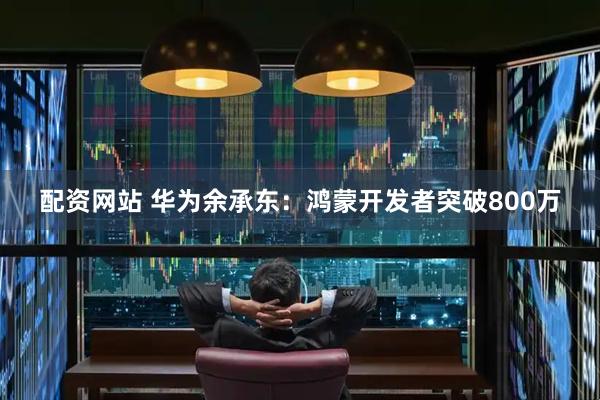 配资网站 华为余承东：鸿蒙开发者突破800万