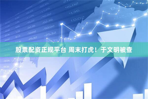 股票配资正规平台 周末打虎！于文明被查