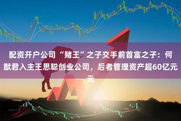 配资开户公司 “赌王”之子交手前首富之子：何猷君入主王思聪创业公司，后者管理资产超60亿元