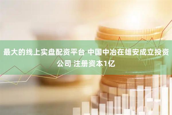 最大的线上实盘配资平台 中国中冶在雄安成立投资公司 注册资本1亿