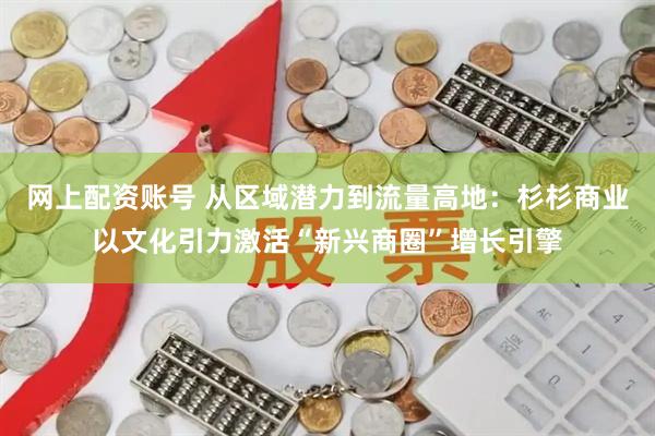 网上配资账号 从区域潜力到流量高地：杉杉商业以文化引力激活“新兴商圈”增长引擎
