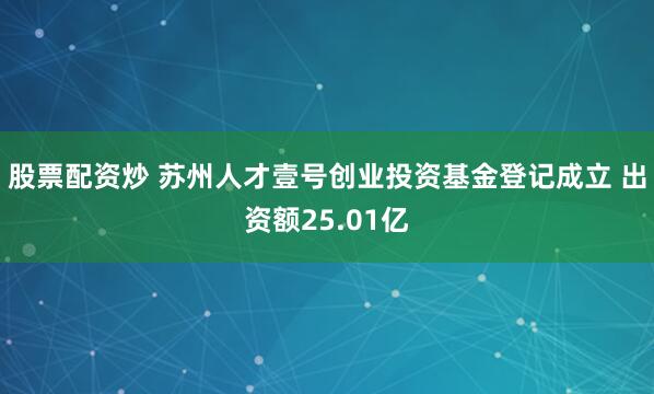 股票配资炒 苏州人才壹号创业投资基金登记成立 出资额25.01亿