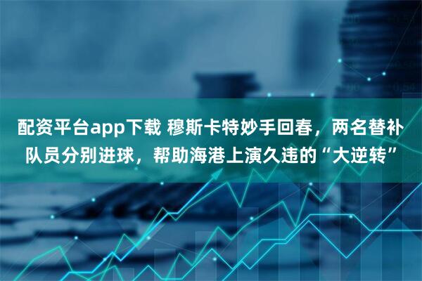 配资平台app下载 穆斯卡特妙手回春，两名替补队员分别进球，帮助海港上演久违的“大逆转”
