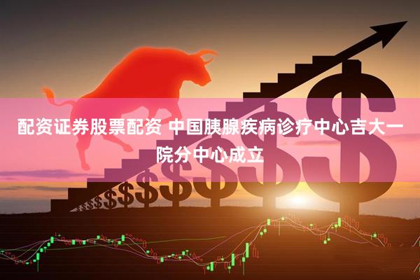 配资证券股票配资 中国胰腺疾病诊疗中心吉大一院分中心成立