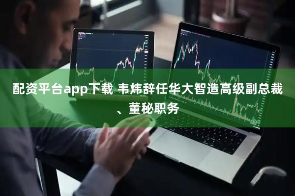 配资平台app下载 韦炜辞任华大智造高级副总裁、董秘职务