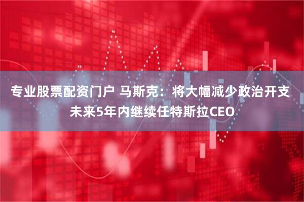 专业股票配资门户 马斯克：将大幅减少政治开支 未来5年内继续任特斯拉CEO