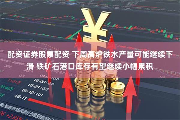 配资证券股票配资 下周高炉铁水产量可能继续下滑 铁矿石港口库存有望继续小幅累积