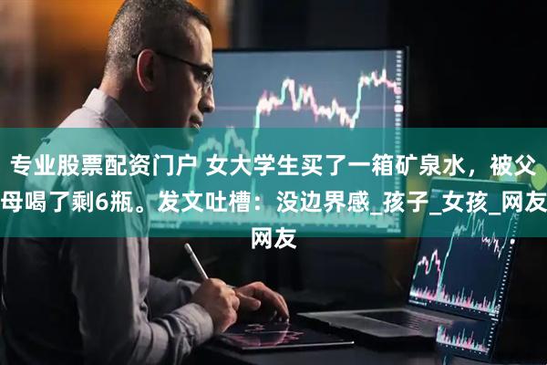 专业股票配资门户 女大学生买了一箱矿泉水，被父母喝了剩6瓶。发文吐槽：没边界感_孩子_女孩_网友