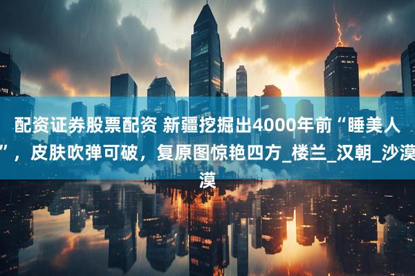配资证券股票配资 新疆挖掘出4000年前“睡美人”，皮肤吹弹可破，复原图惊艳四方_楼兰_汉朝_沙漠