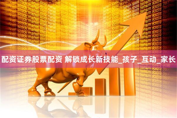 配资证券股票配资 解锁成长新技能_孩子_互动_家长