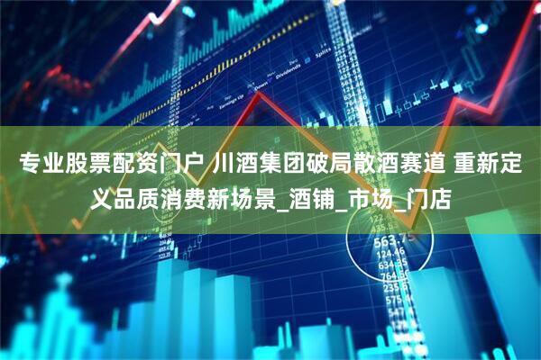 专业股票配资门户 川酒集团破局散酒赛道 重新定义品质消费新场景_酒铺_市场_门店
