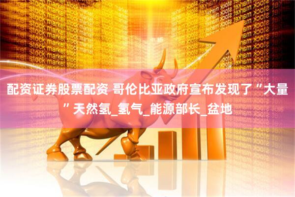 配资证券股票配资 哥伦比亚政府宣布发现了“大量”天然氢_氢气_能源部长_盆地