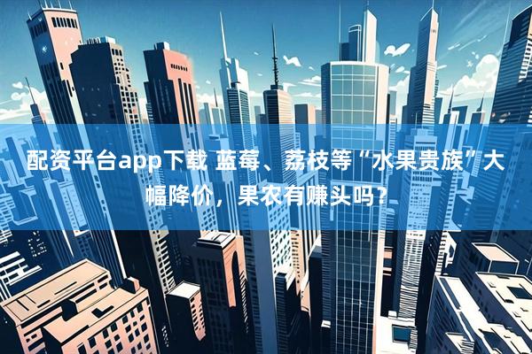 配资平台app下载 蓝莓、荔枝等“水果贵族”大幅降价，果农有赚头吗？