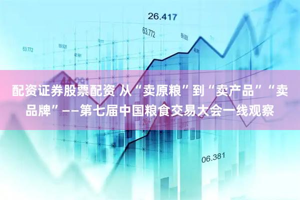 配资证券股票配资 从“卖原粮”到“卖产品”“卖品牌”——第七届中国粮食交易大会一线观察