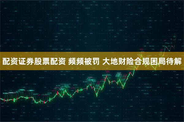 配资证券股票配资 频频被罚 大地财险合规困局待解