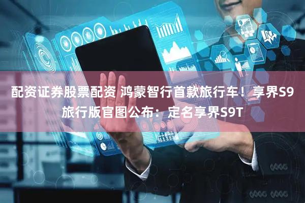 配资证券股票配资 鸿蒙智行首款旅行车！享界S9旅行版官图公布：定名享界S9T