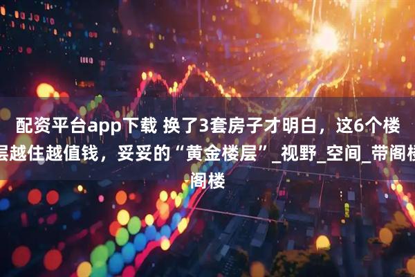 配资平台app下载 换了3套房子才明白，这6个楼层越住越值钱，妥妥的“黄金楼层”_视野_空间_带阁楼