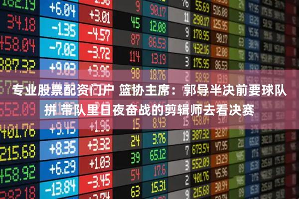 专业股票配资门户 篮协主席：郭导半决前要球队拼 带队里日夜奋战的剪辑师去看决赛