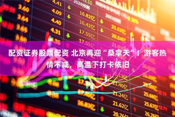 配资证券股票配资 北京再迎“桑拿天”！游客热情不减，高温下打卡依旧