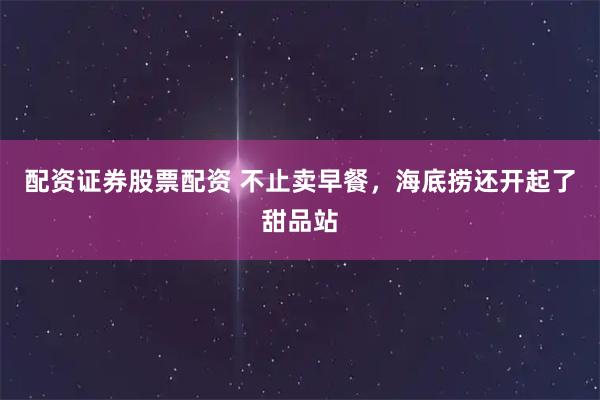 配资证券股票配资 不止卖早餐，海底捞还开起了甜品站