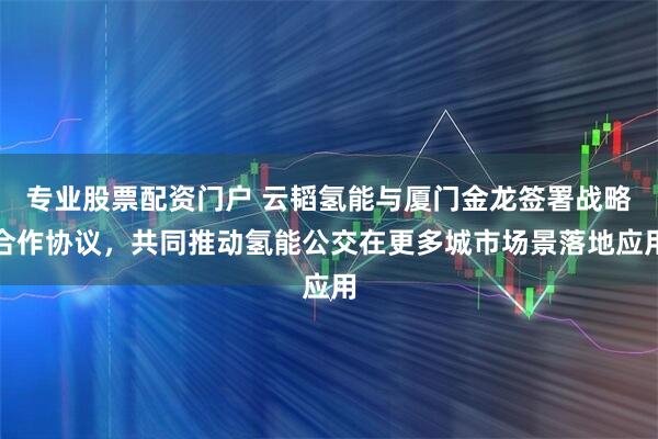 专业股票配资门户 云韬氢能与厦门金龙签署战略合作协议，共同推动氢能公交在更多城市场景落地应用