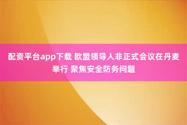 配资平台app下载 欧盟领导人非正式会议在丹麦举行 聚焦安全防务问题