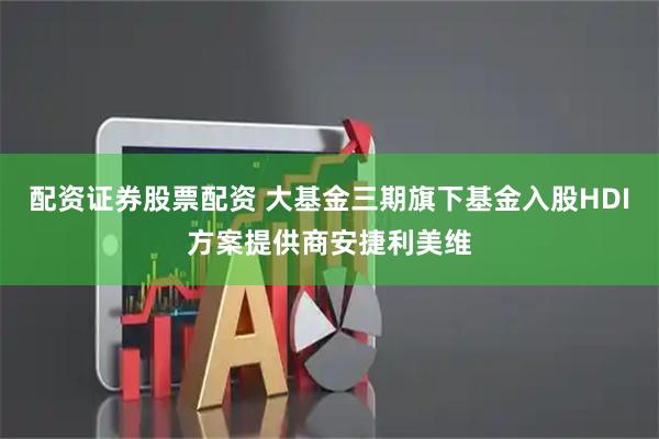 配资证券股票配资 大基金三期旗下基金入股HDI方案提供商安捷利美维