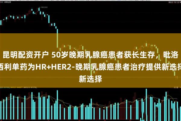 昆明配资开户 50岁晚期乳腺癌患者获长生存，吡洛西利单药为HR+HER2-晚期乳腺癌患者治疗提供新选择