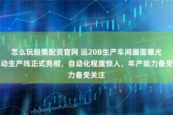 怎么玩股票配资官网 运20B生产车间画面曝光：脉动生产线正式亮相，自动化程度惊人，年产能力备受关注