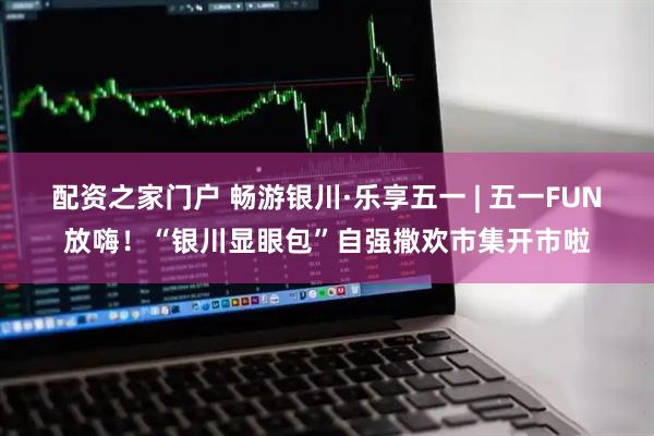配资之家门户 畅游银川·乐享五一 | 五一FUN放嗨！“银川显眼包”自强撒欢市集开市啦