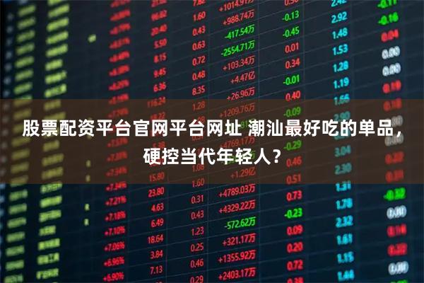 股票配资平台官网平台网址 潮汕最好吃的单品，硬控当代年轻人？