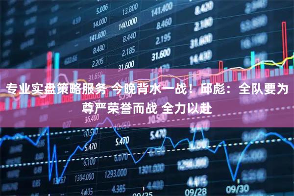 专业实盘策略服务 今晚背水一战！邱彪：全队要为尊严荣誉而战 全力以赴