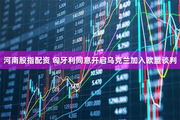 河南股指配资 匈牙利同意开启乌克兰加入欧盟谈判
