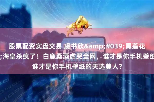 股票配资实盘交易 虞书欣'黑莲花'海皇杀疯了！白鹿桑酒虐哭全网，谁才是你手机壁纸的天选美人？