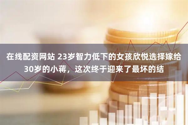 在线配资网站 23岁智力低下的女孩欣悦选择嫁给30岁的小蒋，这次终于迎来了最坏的结