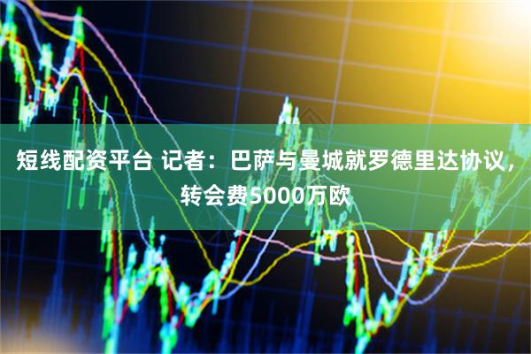 短线配资平台 记者：巴萨与曼城就罗德里达协议，转会费5000万欧